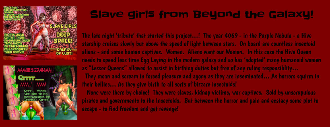 Slave girls from Beyond the Galaxy!  The late night ‘tribute’ that started this project…!  The year 4069 - in the Purple Nebula - a Hive starship cruises slowly but above the speed of light between stars.  On board are countless insectoid aliens - and some human captives.  Women.  Aliens want our Women.  In this case the Hive Queen needs to spend less time Egg Laying in the modern galaxy and so has ‘adopted’ many humanoid women as “Lesser Queens” allowed to assist in birthing duties but free of any ruling responsiblity…   They moan and scream in forced pleasure and agony as they are inseminated… As horrors squirm in their bellies… As they give birth to all sorts of bizzare insectoids!    None were there by choice!  They were slaves, kidnap victims, war captives.  Sold by unscrupulous pirates and governments to the Insectoids.  But between the horror and pain and ecstacy some plot to escape - to find freedom and get revenge!