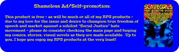 Shameless Ad/Self-promotion:  This product is free - as will be much or all of my RPG products - due to my love for the issue and desire to champion true freedom of speech and market against a nihilist “Social Justice” hate movement - please do consider checking the main page and buying my comics, stories, visual novels as they are made available.  Up to you, I hope you enjoy my RPG products at the very least!
